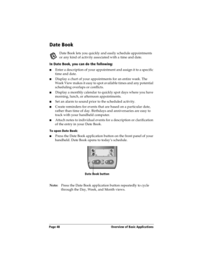 Page 56Page 48  Overview of Basic Applications
Date Book
Date Book lets you quickly and easily schedule appointments 
or any kind of activity associated with a time and date.
In Date Book, you can do the following:
nEnter a description of your appointment and assign it to a specific 
time and date.
nDisplay a chart of your appointments for an entire week. The 
Week View makes it easy to spot available times and any potential 
scheduling overlaps or conflicts.
nDisplay a monthly calendar to quickly spot days...