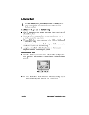 Page 58Page 50  Overview of Basic Applications
Address Book
Address Book enables you to keep names, addresses, phone 
numbers, and other information about your personal or 
business contacts.
In Address Book, you can do the following:
nQuickly look up or enter names, addresses, phone numbers, and 
other information.
nEnter up to five phone numbers (home, work, fax, car, etc.) or 
e-mail addresses for each name.
nDefine which phone number appears in the Address List for each 
Address Book entry. 
nAttach a note...