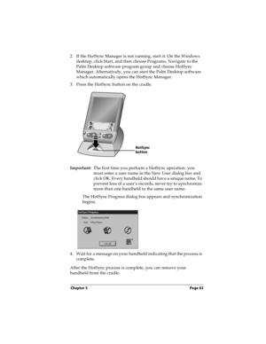 Page 71Chapter 5 Page 63
2. If the HotSync Manager is not running, start it: On the Windows 
desktop, click Start, and then choose Programs. Navigate to the 
Palm Desktop software program group and choose HotSync 
Manager. Alternatively, you can start the Palm Desktop software 
which automatically opens the HotSync Manager.
3. Press the HotSync button on the cradle.
Important:The first time you perform a HotSync operation, you 
must enter a user name in the New User dialog box and 
click OK. Every handheld...