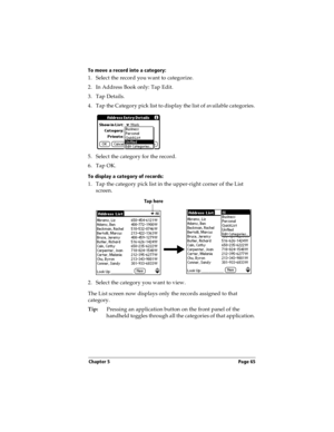 Page 73Chapter 5 Page 65
To move a record into a category:
1. Select the record you want to categorize.
2. In Address Book only: Tap Edit.
3. Tap Details.
4. Tap the Category pick list to display the list of available categories.
5. Select the category for the record.
6. Tap OK.
To display a category of records:
1. Tap the category pick list in the upper-right corner of the List 
screen.
2. Select the category you want to view.
The List screen now displays only the records assigned to that 
category....