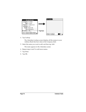 Page 80Page 72  Common Tasks
4. Tap Lookup.
The Attendees Lookup screen displays all the names in your 
Address Book that have data in the Company field.
5. Select the name you want to add, and then tap Add.
The name appears in the Attendees screen.
6. Repeat steps 4 and 5 to add more names.
7. Tap Done.
8. Tap OK.
Tap here 