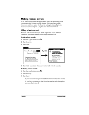 Page 82Page 74  Common Tasks
Making records private
In all basic applications except Expense, you can make individual 
records private. Private records remain visible and accessible, 
however, until you select the Security setting to hide all private 
records. See “Security” in Chapter 3 for more information.
Hiding private records
You can hide records that you mark as private. If you define a 
password, you must enter it to display private records.
To hide private records:
1. Tap the Applications icon  .
2....