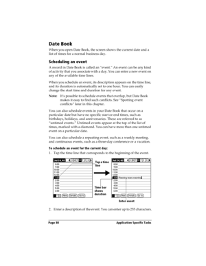 Page 88Page 80  Application Specific Tasks
Date Book
When you open Date Book, the screen shows the current date and a 
list of times for a normal business day. 
Scheduling an event
A record in Date Book is called an “event.” An event can be any kind 
of activity that you associate with a day. You can enter a new event on 
any of the available time lines. 
When you schedule an event, its description appears on the time line, 
and its duration is automatically set to one hour. You can easily 
change the start...