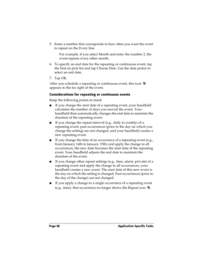 Page 94Page 86  Application Specific Tasks
5. Enter a number that corresponds to how often you want the event 
to repeat on the Every line. 
For example, if you select Month and enter the number 2, the 
event repeats every other month.
6. To specify an end date for the repeating or continuous event, tap 
the End on pick list and tap Choose Date. Use the date picker to 
select an end date.
7. Tap OK.
After you schedule a repeating or continuous event, this icon   
appears to the far right of the event....