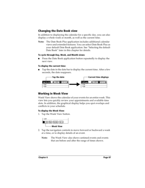 Page 95Chapter 6 Page 87
Changing the Date Book view
In addition to displaying the calendar for a specific day, you can also 
display a whole week or month, as well as the current time. 
Note:The Date Book Plus application includes additional calendar 
views and extended features. You can select Date Book Plus as 
your default Date Book application. See “Selecting the default 
Date Book” later in this chapter for details.
To cycle through Day, Week, and Month views:
nPress the Date Book application button...