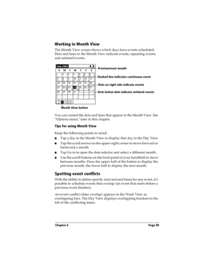 Page 97Chapter 6 Page 89
Working in Month View
The Month View screen shows which days have events scheduled. 
Dots and lines in the Month View indicate events, repeating events, 
and untimed events.
You can control the dots and lines that appear in the Month View. See 
“Options menu” later in this chapter.
Tips for using Month View
Keep the following points in mind:
nTap a day in the Month View to display that day in the Day View.
nTap the scroll arrows in the upper-right corner to move forward or 
backward a...