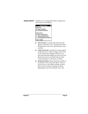 Page 99Chapter 6 Page 91
Display Options
Enables you to change Date Book’s appearance 
and which events display.
nShow Time Bars. Activates the time bars that 
appear in the Day View. The time bars show 
the duration of an event and illustrate event 
conflicts.
nCompress Day View. Controls how times appear 
in the Day View. When Compress Day View 
is off, all time slots display. When it is on, 
start and end times display for each event, but 
blank time slots toward the bottom of the 
screen disappear to...