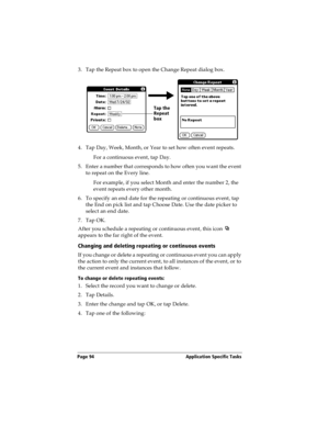 Page 102Page 94  Application Specific Tasks
3. Tap the Repeat box to open the Change Repeat dialog box.
4. Tap Day, Week, Month, or Year to set how often event repeats.
For a continuous event, tap Day.
5. Enter a number that corresponds to how often you want the event 
to repeat on the Every line. 
For example, if you select Month and enter the number 2, the 
event repeats every other month.
6. To specify an end date for the repeating or continuous event, tap 
the End on pick list and tap Choose Date. Use the...