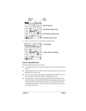 Page 105Chapter 6 Page 97
3. Tap an event to show a description of the event.
Tips for using Week View
Keep the following points in mind:
nTo reschedule an event, tap and drag the event to a different time 
or day.
nTap a blank time on any day to move to that day and have the time 
selected for a new event. 
nTap any day or date that appears at the top of the Week View to 
move directly to that day without selecting an event.
nThe Week View shows the time span defined by the Start Time
 and End Time in the Date...