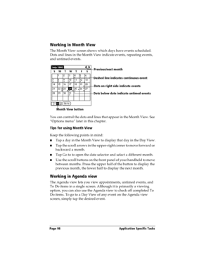 Page 106Page 98  Application Specific Tasks
Working in Month View
The Month View screen shows which days have events scheduled. 
Dots and lines in the Month View indicate events, repeating events, 
and untimed events.
You can control the dots and lines that appear in the Month View. See 
“Options menu” later in this chapter.
Tips for using Month View
Keep the following points in mind:
nTap a day in the Month View to display that day in the Day View.
nTap the scroll arrows in the upper-right corner to move...