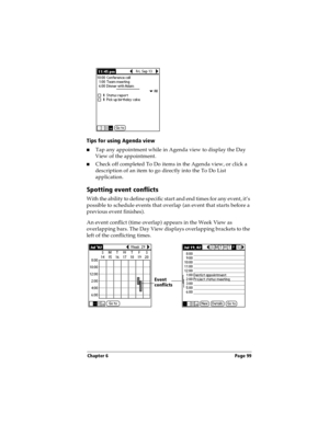 Page 107Chapter 6 Page 99
Tips for using Agenda view
nTap any appointment while in Agenda view to display the Day 
View of the appointment. 
nCheck off completed To Do items in the Agenda view, or click a 
description of an item to go directly into the To Do List 
application. 
Spotting event conflicts
With the ability to define specific start and end times for any event, it’s 
possible to schedule events that overlap (an event that starts before a 
previous event finishes).
An event conflict (time overlap)...