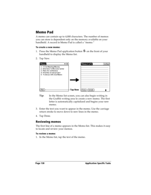 Page 138Page 130  Application Specific Tasks
Memo Pad
A memo can contain up to 4,000 characters. The number of memos 
you can store is dependent only on the memory available on your 
handheld. A record in Memo Pad is called a “memo.” 
To create a new memo:
1. Press the Memo Pad application button   on the front of your 
handheld to display the Memo list.
2. Tap New.
Tip:
In the Memo list screen, you can also begin writing in 
the Graffiti writing area to create a new memo. The first 
letter is automatically...