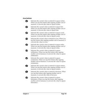 Page 149Chapter 6 Page 141
Area buttons
Indicates the current value is entered in square inches. 
When you tap this button after tapping another unit of 
measure, it converts the value to square inches.
Indicates the current value is entered in square feet. 
When you tap this button after tapping another unit of 
measure, it converts the value to square feet.
Indicates the current value is entered in square yards. 
When you tap this button after tapping another unit of 
measure, it converts the value to square...
