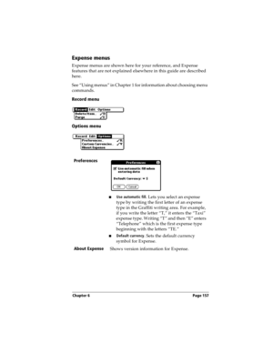 Page 165Chapter 6 Page 157
Expense menus
Expense menus are shown here for your reference, and Expense 
features that are not explained elsewhere in this guide are described 
here.
See “Using menus” in Chapter 1 for information about choosing menu 
commands.
Record menu
Options menu
Preferences
nUse automatic fill. Lets you select an expense 
type by writing the first letter of an expense 
type in the Graffiti writing area. For example, 
if you write the letter “T,” it enters the “Taxi” 
expense type. Writing “T”...