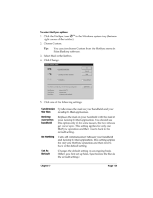 Page 169Chapter 7 Page 161
To select HotSync options:
1. Click the HotSync icon Ô
 in the Windows system tray (bottom-
right corner of the taskbar). 
2. Choose Custom.
Tip:
You can also choose Custom from the HotSync menu in 
Palm Desktop software.
3. Select Mail in the list box.
4. Click Change.
5. Click one of the following settings:
Synchronize 
the filesSynchronizes the mail on your handheld and your 
desktop E-Mail application.
Desktop 
overwrites 
handheldReplaces the mail on your handheld with the mail in...