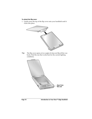 Page 18Page 10  Introduction to Your Visor™ Edge Handheld
To attach the flip cover:
1. Gently press the top of the flip cover onto your handheld until it 
clicks into place.
Tip:
The flip cover opens at two angles (it does not flip all the way 
back). Find the one that works best for the current lighting 
conditions. 
Open from 
this end 