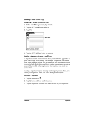 Page 177Chapter 7 Page 169
Sending a blind carbon copy
To add a BCC field to your e-mail item:
1. In the New Message screen, tap Details.
2. Tap the BCC check box to select it.
3. Tap OK.
4. Tap the BCC: field and enter an address. 
Adding a signature to your e-mail item
A signature consists of information about yourself that is appended to 
your e-mail item as its closing. For example, a signature can contain 
your name, address, phone and fax numbers, and any other text you 
want to include. By defining such...