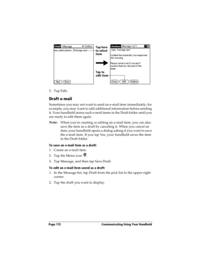 Page 180Page 172  Communicating Using Your Handheld
3. Tap Edit.
Draft e-mail
Sometimes you may not want to send an e-mail item immediately; for 
example, you may want to add additional information before sending 
it. Your handheld stores such e-mail items in the Draft folder until you 
are ready to edit them again.
Note:
When you’re creating or editing an e-mail item, you can also 
save the item as a draft by canceling it. When you cancel an 
item, your handheld opens a dialog asking if you want to save 
the...
