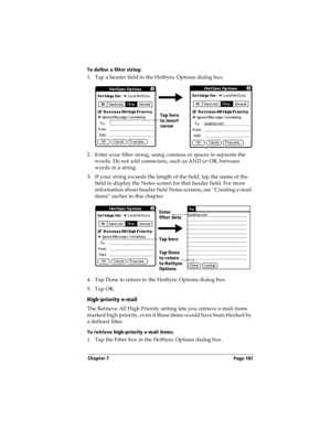 Page 189Chapter 7 Page 181
To define a filter string:
1. Tap a header field in the HotSync Options dialog box. 
2. Enter your filter string, using commas or spaces to separate the 
words. Do not add connectors, such as AND or OR, between 
words in a string.
3. If your string exceeds the length of the field, tap the name of the 
field to display the Notes screen for that header field. For more 
information about header field Notes screens, see “Creating e-mail 
items” earlier in this chapter.
4. Tap Done to...