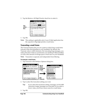 Page 190Page 182  Communicating Using Your Handheld
2. Tap the Retrieve All High Priority check box to select it. 
3. Tap OK.
Note:
This setting is applicable only if your E-Mail application has 
the capacity to flag high-priority e-mail items.
Truncating e-mail items
The Truncate feature lets you set a point at which long e-mail items 
truncate when downloading to your handheld. By default, this 
Truncate value is 4,000 characters. By truncating long messages, you 
reduce the time it takes to synchronize your...