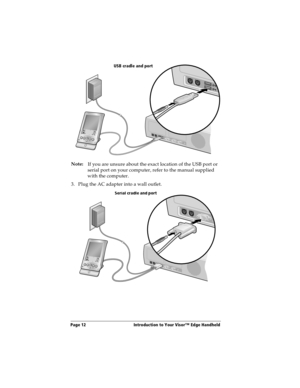 Page 20Page 12  Introduction to Your Visor™ Edge Handheld
Note:
If you are unsure about the exact location of the USB port or 
serial port on your computer, refer to the manual supplied 
with the computer.
3. Plug the AC adapter into a wall outlet.
USB cradle and port
Serial cradle and port 