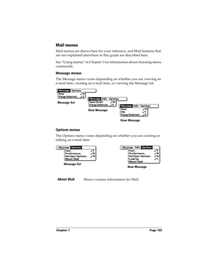 Page 191Chapter 7 Page 183
Mail menus
Mail menus are shown here for your reference, and Mail features that 
are not explained elsewhere in this guide are described here.
See “Using menus” in Chapter 1 for information about choosing menu 
commands.
Message menus
The Message menu varies depending on whether you are viewing an 
e-mail item, creating an e-mail item, or viewing the Message list.
Options menus
The Options menu varies depending on whether you are creating or 
editing an e-mail item.
About Mail
Shows...