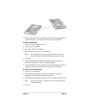 Page 193Chapter 7 Page 185
5. Wait for the Beam Status dialog box to indicate that the transfer is 
complete before you continue working on your handheld.
To beam an application:
1. Open the Applications Launcher.
2. Tap the Menu icon  .
3. Tap App, and then tap Beam.
4. Tap the application you want to transfer.
Note:
Some applications are copy-protected and cannot be 
beamed. These are listed with a lock icon next to them.
5. Tap Beam.
6. When the Beam Status dialog box appears, point the IR port 
directly at...