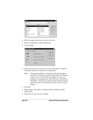 Page 198Page 190  Advanced HotSync® Operations
3. Select the appropriate user name from the list.
4. Select an application in the Conduit list.
5. Click Change.
6. Click the direction in which you want to write data, or click Do 
Nothing to skip data transfer for an application.
Note:
Changing the HotSync setting from the default affects 
only the next
 HotSync operation. Thereafter, the HotSync 
Actions revert to their default settings. To use a new 
setting on an ongoing basis, select the Set As Default box....