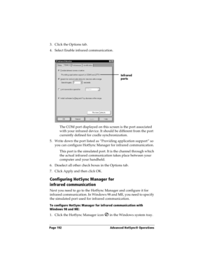 Page 200Page 192  Advanced HotSync® Operations
3. Click the Options tab.
4. Select Enable infrared communication.
The COM port displayed on this screen is the port associated 
with your infrared device. It should be different from the port 
currently defined for cradle synchronization.
5. Write down the port listed as “Providing application support” so 
you can configure HotSync Manager for infrared communication. 
This port is the simulated port. It is the channel through which 
the actual infrared...