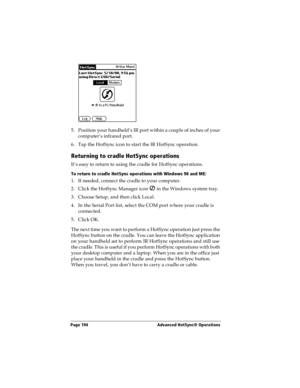 Page 202Page 194  Advanced HotSync® Operations
5. P osition  your h an dheld ’s IR port with in a coupl e of in ches of your 
computer’s infrared port.
6. Tap the HotSync icon to start the IR HotSync operation.
Returning to cradle HotSync operations
It’s easy to return to using the cradle for HotSync operations.
To return to cradle HotSync operations with Windows 98 and ME:
1. If needed, connect the cradle to your computer.
2. Click the HotSync Manager icon   in the Windows system tray.
3. Choose Setup, and then...