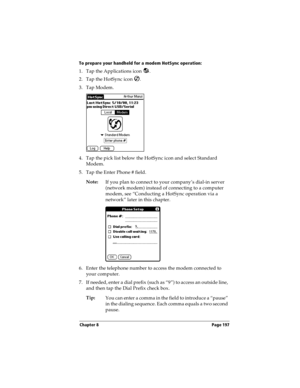 Page 205Chapter 8 Page 197
To prepare your handheld for a modem HotSync operation:
1. Tap the Applications icon  . 
2. Tap the HotSync icon  . 
3. Tap Modem.
4. Tap the pick list below the HotSync icon and select Standard 
Modem.
5. Tap the Enter Phone # field.
Note:
If you plan to connect to your company’s dial-in server 
(network modem) instead of connecting to a computer 
modem, see “Conducting a HotSync operation via a 
network” later in this chapter.
6. Enter the telephone number to access the modem...