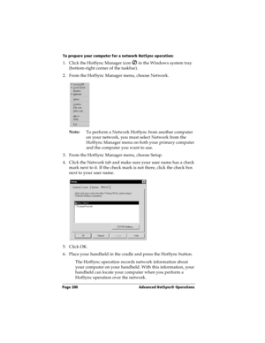 Page 208Page 200  Advanced HotSync® Operations
To prepare your computer for a network HotSync operation:
1. Click the HotSync Manager icon   in the Windows system tray 
(bottom-right corner of the taskbar).
2. From the HotSync Manager menu, choose Network.
Note:
To perform a Network HotSync from another computer 
on your network, you must select Network from the 
HotSync Manager menu on both your primary computer 
and the computer you want to use.
3. From the HotSync Manager menu, choose Setup.
4. Click the...