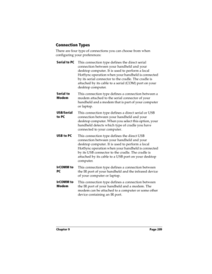 Page 217Chapter 9 Page 209
Connection Types
There are four type of connections you can choose from when 
configuring your preferences:
Serial to PCThis connection type defines the direct serial 
connection between your handheld and your 
desktop computer. It is used to perform a local 
HotSync operation when your handheld is connected 
by its serial connector to the cradle. The cradle is 
attached by its cable to a serial (COM) port on your 
desktop computer.
Serial to 
ModemThis connection type defines a...