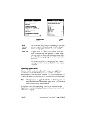 Page 24Page 16  Introduction to Your Visor™ Edge Handheld
Opening applications
You can use the Applications Launcher to open any application 
installed on your handheld. You can also open the four main 
applications — Date Book Plus, Address, To Do List, and Memo Pad 
— with the application buttons on the front panel of your handheld.
Tip:
When you press an application button on the front panel, you 
have instant access to the selected application. You don’t even 
need to turn on your handheld first. 
In...