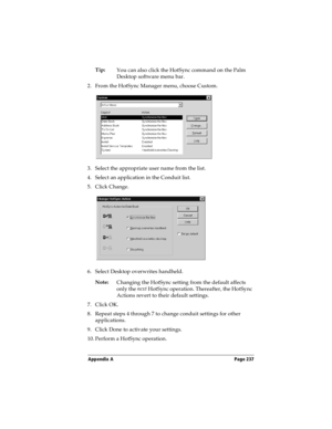 Page 245Appendix A Page 237
Tip:
You can also click the HotSync command on the Palm 
Desktop software menu bar.
2. From the HotSync Manager menu, choose Custom.
3. Select the appropriate user name from the list.
4. Select an application in the Conduit list.
5. Click Change.
6. Select Desktop overwrites handheld.
Note:
Changing the HotSync setting from the default affects 
only the next
 HotSync operation. Thereafter, the HotSync 
Actions revert to their default settings.
7. Click OK.
8. Repeat steps 4 through 7...