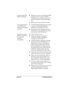 Page 252Page 244  Troubleshooting Tips
I cannot launch the 
HotSync Manager.nMake sure you are not running another 
program, such as America Online, 
CompuServe, or WinFax, that uses the 
port you selected in the Setup dialog 
box.
nReinstall the Palm Desktop software.
I am using Outlook 
as my PIM, but I 
cannot do a HotSync 
operation.nClick the HotSync Manager and choose 
Custom. Check that the Outlook 
conduits are installed and active.
nReinstall the Palm Desktop software 
and make sure you select the...