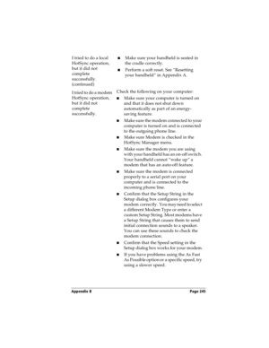 Page 253Appendix B Page 245
I tried to do a local 
HotSync operation, 
but it did not 
complete 
successfully. 
(continued)nMake sure your handheld is seated in 
the cradle correctly.
nPerform a soft reset. See “Resetting 
your handheld” in Appendix A.
I tried to do a modem 
HotSync operation, 
but it did not 
complete 
successfully.Check the following on your computer:
nMake sure your computer is turned on 
and that it does not shut down 
automatically as part of an energy-
saving feature.
nMake sure the modem...