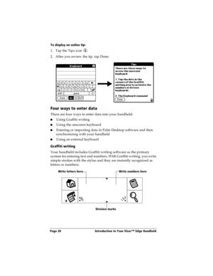 Page 28Page 20  Introduction to Your Visor™ Edge Handheld
To display an online tip:
1. Tap the Tips icon  . 
2. After you review the tip, tap Done.
Four ways to enter data
There are four ways to enter data into your handheld:
nUsing Graffiti writing
nUsing the onscreen keyboard
nEntering or importing data in Palm Desktop software and then 
synchronizing with your handheld
nUsing an external keyboard
Graffiti writing
Your handheld includes Graffiti writing software as the primary 
system for entering text and...