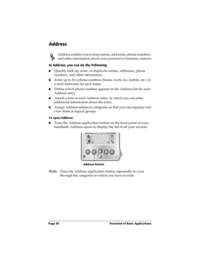Page 64Page 56  Overview of Basic Applications
Address
Address enables you to keep names, addresses, phone numbers, 
and other information about your personal or business contacts.
In Address, you can do the following:
nQuickly look up, enter, or duplicate names, addresses, phone 
numbers, and other information.
nEnter up to five phone numbers (home, work, fax, mobile, etc.) or 
e-mail addresses for each name.
nDefine which phone number appears in the Address list for each 
Address entry. 
nAttach a note to...