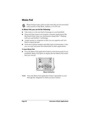 Page 66Page 58  Overview of Basic Applications
Memo Pad
Memo Pad provides a place to take notes that are not associated 
with records in Date Book, Address, or To Do List.
In Memo Pad, you can do the following:
nTake notes or write any kind of message on your handheld. 
nDrag and drop memos into popular computer applications like 
Microsoft Word when you synchronize using Palm™ Desktop 
software and HotSync
® technology.
nAssign memos to categories so that you can organize and view 
them in logical groups....