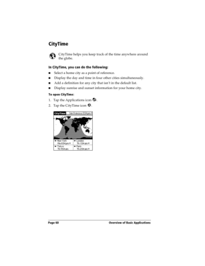 Page 68Page 60  Overview of Basic Applications
CityTime
CityTime helps you keep track of the time anywhere around 
the globe. 
In CityTime, you can do the following:
nSelect a home city as a point of reference.
nDisplay the day and time in four other cities simultaneously.
nAdd a definition for any city that isn’t in the default list.
nDisplay sunrise and sunset information for your home city.
To open CityTime:
1. Tap the Applications icon  .
2. Tap the CityTime icon  . 