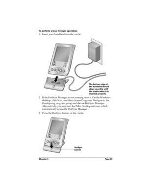 Page 77Chapter 5 Page 69
To perform a local HotSync operation:
1. Insert your handheld into the cradle.
 
2. If the HotSync Manager is not running, start it: On the Windows 
desktop, click Start, and then choose Programs. Navigate to the 
Handspring program group and choose HotSync Manager. 
Alternatively, you can start the Palm Desktop software which 
automatically opens the HotSync Manager. 
3. Press the HotSync button on the cradle.
The bottom edge of 
the handheld should 
align smoothly with 
the cradle...