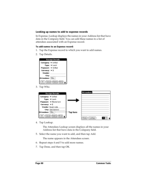 Page 88Page 80  Common Tasks
Looking up names to add to expense records
In Expense, Lookup displays the names in your Address list that have 
data in the Company field. You can add these names to a list of 
attendees associated with an Expense record.
To add names to an Expense record:
1. Tap the Expense record to which you want to add names.
2. Tap Details.
3. Tap Who.
4. Tap Lookup.
The Attendees Lookup screen displays all the names in your 
Address list that have data in the Company field.
5. Select the name...