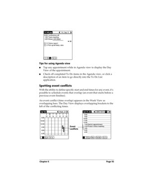 Page 103Chapter 6 Page 93
Tips for using Agenda view
nTap any appointment while in Agenda view to display the Day 
View of the appointment. 
nCheck off completed To Do items in the Agenda view, or click a 
description of an item to go directly into the To Do List 
application. 
Spotting event conflicts
With the ability to define specific start and end times for any event, it’s 
possible to schedule events that overlap (an event that starts before a 
previous event finishes).
An event conflict (time overlap)...