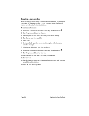 Page 146Page 136  Application Specific Tasks
Creating a custom view
You can modify any existing Advanced Calculator view to create your 
own view. While customizing a view, you can change the button 
names as well as the button definitions.
To create a custom view:
1. From the Advanced Calculator screen, tap the Menu icon  .
2. Tap Program, and then tap Export.
3. Tap the pick list and select the view you want to modify.
4. Tap Export and then tap OK.
5. Tap Done.
6. In Memo Pad, open the memo containing the...