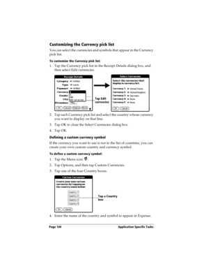 Page 154Page 144  Application Specific Tasks
Customizing the Currency pick list
You can select the currencies and symbols that appear in the Currency 
pick list.
To customize the Currency pick list:
1. Tap the Currency pick list in the Receipt Details dialog box, and 
then select Edit currencies.
2. Tap each Currency pick list and select the country whose currency 
you want to display on that line.
3. Tap OK to close the Select Currencies dialog box.
4. Tap OK.
Defining a custom currency symbol
If the currency...
