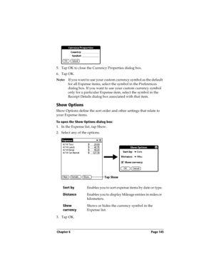 Page 155Chapter 6 Page 145
5. Tap OK to close the Currency Properties dialog box.
6. Tap OK.
Note:If you want to use your custom currency symbol as the default 
for all Expense items, select the symbol in the Preferences 
dialog box. If you want to use your custom currency symbol 
only for a particular Expense item, select the symbol in the 
Receipt Details dialog box associated with that item.
Show Options
Show Options define the sort order and other settings that relate to 
your Expense items.
To open the Show...