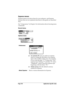 Page 160Page 150  Application Specific Tasks
Expense menus
Expense menus are shown here for your reference, and Expense 
features that are not explained elsewhere in this guide are described 
here.
See “Using menus” in Chapter 1 for information about choosing menu 
commands.
Record menu
Options menu
Preferences
nUse automatic fill. Lets you select an expense 
type by writing the first letter of an expense 
type in the Graffiti writing area. For example, 
if you write the letter “T,” it enters the “Taxi” 
expense...