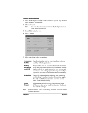 Page 163Chapter 7 Page 153
To select HotSync options:
1. Click the HotSync icon Ô
 in the Windows system tray (bottom-
right corner of the taskbar). 
2. Choose Custom.
Tip:You can also choose Custom from the HotSync menu in 
Palm Desktop software.
3. Select Mail in the list box.
4. Click Change.
5. Click one of the following settings:
Tip:To turn off Mail, select Do Nothing and then select the Set As 
Default check box. Synchronize 
the filesSynchronizes the mail on your handheld and your 
desktop E-Mail...