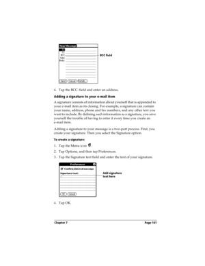 Page 171Chapter 7 Page 161
4. Tap the BCC: field and enter an address. 
Adding a signature to your e-mail item
A signature consists of information about yourself that is appended to 
your e-mail item as its closing. For example, a signature can contain 
your name, address, phone and fax numbers, and any other text you 
want to include. By defining such information as a signature, you save 
yourself the trouble of having to enter it every time you create an 
e-mail item. 
Adding a signature to your message is a...